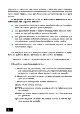 6
nhamento do parto e do nascimento, evitando práticas intervencionistas des-
necessárias, que embora tradicionalmente realizadas não beneficiam a mulher
nem o recém nascido, e que com freqüência acarretam maiores riscos para
ambos.
O Programa de Humanização no Pré-natal e Nascimento está
estruturada nos seguintes princípios:
toda gestante tem direito ao acesso a atendimento digno e de qualida-
de no decorrer da gestação, parto e puerpério;
toda gestante tem direito de saber e ter assegurado o acesso à mater-
nidade em que será atendida no momento do parto;
toda gestante tem direito à assistência ao parto e ao puerpério e que
esta seja realizada de forma humanizada e segura, de acordo com os
princípios gerais e condições estabelecidas na prática médica;
todo recém-nascido tem direito à assistência neonatal de forma
humanizada e segura.
Em relação ao adequado acompanhamento pré-natal e assistência à ges-
tante e a puérpera deverão ser realizadas as seguintes atividades:
1 Realizar a primeira consulta de pré-natal até o 4.° mês de gestação;
2 Garantir os seguintes procedimentos:
2.1 Realização de, no mínimo, seis consultas de acompanhamento
pré-natal, sendo, preferencialmente, uma no primeiro trimestre, duas
no segundo trimestre e três no terceiro trimestre da gestação.
2.2 Realização de uma consulta no puerpério, até quarenta e dois dias
após o nascimento.
2.3 Realização dos seguintes exames laboratoriais:
a) ABO-Rh, na primeira consulta;
b) VDRL, um exame na primeira consulta e outro na trigésima semana
da gestação;
c) Urina, um exame na primeira consulta e outro na trigésima semana
da gestação;
d) Glicemia de jejum, um exame na primeira consulta e outro na trigé-
sima semana da gestação;
 