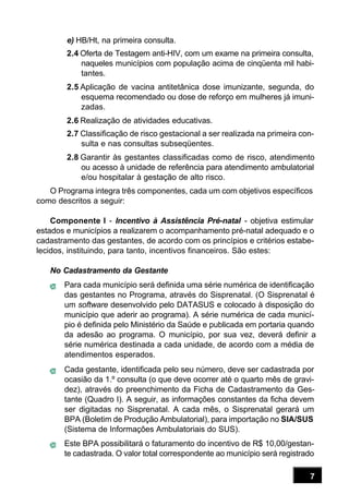 7
e) HB/Ht, na primeira consulta.
2.4 Oferta de Testagem anti-HIV, com um exame na primeira consulta,
naqueles municípios com população acima de cinqüenta mil habi-
tantes.
2.5 Aplicação de vacina antitetânica dose imunizante, segunda, do
esquema recomendado ou dose de reforço em mulheres já imuni-
zadas.
2.6 Realização de atividades educativas.
2.7 Classificação de risco gestacional a ser realizada na primeira con-
sulta e nas consultas subseqüentes.
2.8 Garantir às gestantes classificadas como de risco, atendimento
ou acesso à unidade de referência para atendimento ambulatorial
e/ou hospitalar à gestação de alto risco.
O Programa integra três componentes, cada um com objetivos específicos
como descritos a seguir:
Componente I - Incentivo à Assistência Pré-natal - objetiva estimular
estados e municípios a realizarem o acompanhamento pré-natal adequado e o
cadastramento das gestantes, de acordo com os princípios e critérios estabe-
lecidos, instituindo, para tanto, incentivos financeiros. São estes:
No Cadastramento da Gestante
Para cada município será definida uma série numérica de identificação
das gestantes no Programa, através do Sisprenatal. (O Sisprenatal é
um software desenvolvido pelo DATASUS e colocado à disposição do
município que aderir ao programa). A série numérica de cada municí-
pio é definida pelo Ministério da Saúde e publicada em portaria quando
da adesão ao programa. O município, por sua vez, deverá definir a
série numérica destinada a cada unidade, de acordo com a média de
atendimentos esperados.
Cada gestante, identificada pelo seu número, deve ser cadastrada por
ocasião da 1.º consulta (o que deve ocorrer até o quarto mês de gravi-
dez), através do preenchimento da Ficha de Cadastramento da Ges-
tante (Quadro I). A seguir, as informações constantes da ficha devem
ser digitadas no Sisprenatal. A cada mês, o Sisprenatal gerará um
BPA (Boletim de Produção Ambulatorial), para importação no SIA/SUS
(Sistema de Informações Ambulatoriais do SUS).
Este BPA possibilitará o faturamento do incentivo de R$ 10,00/gestan-
te cadastrada. O valor total correspondente ao município será registrado
 