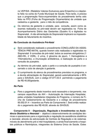 8
no VEP/SIA (Relatório Valores Exclusivos para Empenho) e o depósi-
to feito na conta do Fundo Municipal de Saúde. Para tanto, é preciso
que a programação físico-orçamentária do procedimento tenha sido
feita na FPO (Ficha de Programação Orçamentária) da unidade que
cadastrou a gestante, para o mês de competência.
Os retornos da gestante à unidade, para consulta, assim como os
exames realizados no pré-natal devem ser registrados na Ficha de
Acompanhamento Diário das Gestantes (Quadro II) e digitadas no
Sisprenatal. A não alimentação do Sisprenatal implicará na impossibi-
lidade do faturamento do incentivo.
Na Conclusão da Assistência Pré-Natal
Será considerado realizado o procedimento CONCLUSÃO DA ASSIS-
TÊNCIA PRÉ-NATAL quando tiverem sido realizadas e registradas no
Sisprenatal 6 consultas de pré-natal, todos os exames obrigatórios (1
ABO-Rh, 2 VDRL, 2 urina, 2 glicemia de jejum, 1 Hemoglobina e
1Hematócrito), a imunização antitetânica, a realização do parto e a
consulta de puerpério.
Ao término do pré-natal, após o parto e a consulta de puerpério é en-
cerrado o ciclo de atenção à gestante.
O cumprimento do elenco de procedimentos previstos no programa, e
a devida alimentação do Sisprenatal, gerará automaticamente o BPA
para o SIA/SUS, com o código 07.071.03.5 permitindo o pagamento
de R$ 40,00/gestante.
No Parto
Para o pagamento deste incentivo será necessário o lançamento, nos
campos específicos da AIH – Autorização de Internação Hospitalar,
pelas unidades hospitalares integradas do Programa, o número da Fi-
cha de Cadastramento da Gestante e o código de procedimento
95.002.01.4 – Incentivo ao Parto do Componente I. Será então realiza-
do o pagamento dos R$ 40,00, através do SIH/SUS.
Componente II – Organização, Regulação e Investimentos na Assis-
tência Obstétrica e Neonatal – objetiva o desenvolvimento de condições téc-
nicas e operacionais para a organização e regulação da assistência obstétrica
e neonatal, através da estruturação de Centrais de Regulação e de sistemas
móveis de atendimento pré e inter-hospitalares; e ainda financiamento a hospi-
tais públicos e filantrópicos, integrantes do Sistema Único de Saúde. Estes
 