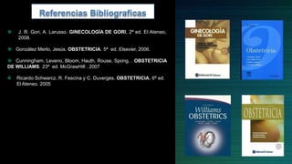  J. R. Gori, A. Larusso. GINECOLOGÍA DE GORI, 2ª ed. El Ateneo,
2008.
 González Merlo, Jesús. OBSTETRICIA. 5ª ed. Elsevier, 2006.
 Cunningham, Leveno, Bloom, Hauth, Rouse, Spong, . OBSTETRICIA
DE WILLIAMS. 23ª ed. McGrawHill . 2007
 Ricardo Schwarcz, R. Fescina y C. Duverges, OBSTETRICIA, 6ª ed.
El Ateneo. 2005
 