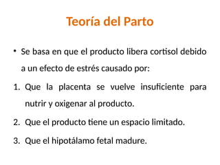 Teoría del Parto
• Se basa en que el producto libera cortisol debido
a un efecto de estrés causado por:
1. Que la placenta se vuelve insuficiente para
nutrir y oxigenar al producto.
2. Que el producto tiene un espacio limitado.
3. Que el hipotálamo fetal madure.
 