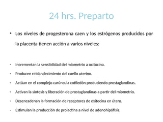 24 hrs. Preparto
• Los niveles de progesterona caen y los estrógenos producidos por
la placenta tienen acción a varios niveles:
- Incrementan la sensibilidad del miometrio a oxitocina.
- Producen reblandecimiento del cuello uterino.
- Actúan en el complejo carúncula cotiledón produciendo prostaglandinas.
- Activan la síntesis y liberación de prostaglandinas a partir del miometrio.
- Desencadenan la formación de receptores de oxitocina en útero.
- Estimulan la producción de prolactina a nivel de adenohipófisis.
 