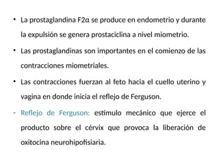 • La prostaglandina F2α se produce en endometrio y durante
la expulsión se genera prostaciclina a nivel miometrio.
• Las prostaglandinas son importantes en el comienzo de las
contracciones miometriales.
• Las contracciones fuerzan al feto hacia el cuello uterino y
vagina en donde inicia el reflejo de Ferguson.
- Reflejo de Ferguson: estímulo mecánico que ejerce el
producto sobre el cérvix que provoca la liberación de
oxitocina neurohipofisiaria.
 