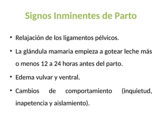 Signos Inminentes de Parto
• Relajación de los ligamentos pélvicos.
• La glándula mamaria empieza a gotear leche más
o menos 12 a 24 horas antes del parto.
• Edema vulvar y ventral.
• Cambios de comportamiento (inquietud,
inapetencia y aislamiento).
 