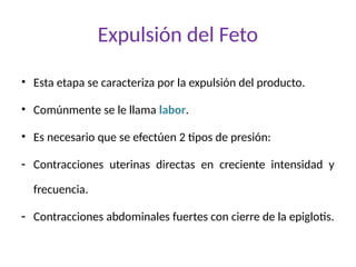 Expulsión del Feto
• Esta etapa se caracteriza por la expulsión del producto.
• Comúnmente se le llama labor.
• Es necesario que se efectúen 2 tipos de presión:
- Contracciones uterinas directas en creciente intensidad y
frecuencia.
- Contracciones abdominales fuertes con cierre de la epiglotis.
 
