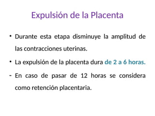 Expulsión de la Placenta
• Durante esta etapa disminuye la amplitud de
las contracciones uterinas.
• La expulsión de la placenta dura de 2 a 6 horas.
- En caso de pasar de 12 horas se considera
como retención placentaria.
 