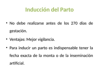 Inducción del Parto
• No debe realizarse antes de los 270 días de
gestación.
• Ventajas: Mejor vigilancia.
• Para inducir un parto es indispensable tener la
fecha exacta de la monta o de la inseminación
artificial.
 
