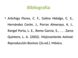 Bibliografía:
• Aréchiga Flores, C. F., Galina Hidalgo, C. S.,
Hernández Cerón, J., Porras Almeraya, A. I.,
Rangel Porta, L. E., Romo García, S., . . . Zarco
Quintero, L. A. (2002). Mejoramiento Animal:
Reproducción Bovinos (2a ed.). México.
 