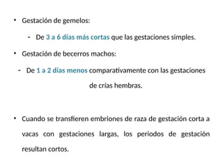 • Gestación de gemelos:
- De 3 a 6 días más cortas que las gestaciones simples.
• Gestación de becerros machos:
- De 1 a 2 días menos comparativamente con las gestaciones
de crías hembras.
• Cuando se transfieren embriones de raza de gestación corta a
vacas con gestaciones largas, los periodos de gestación
resultan cortos.
 