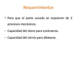 Requerimientos
• Para que el parto suceda se requieren de 2
procesos mecánicos:
- Capacidad del útero para contraerse.
- Capacidad del cérvix para dilatarse.
 