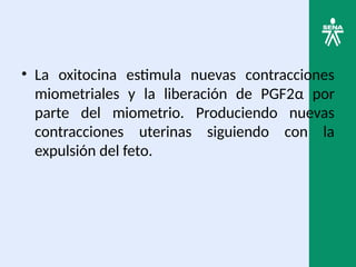 • La oxitocina estimula nuevas contracciones
miometriales y la liberación de PGF2α por
parte del miometrio. Produciendo nuevas
contracciones uterinas siguiendo con la
expulsión del feto.
 