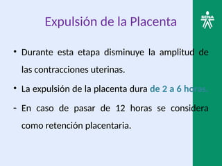 Expulsión de la Placenta
• Durante esta etapa disminuye la amplitud de
las contracciones uterinas.
• La expulsión de la placenta dura de 2 a 6 horas.
- En caso de pasar de 12 horas se considera
como retención placentaria.
 