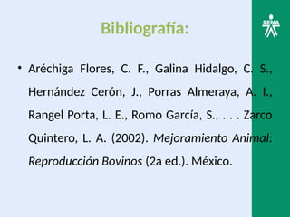Bibliografía:
• Aréchiga Flores, C. F., Galina Hidalgo, C. S.,
Hernández Cerón, J., Porras Almeraya, A. I.,
Rangel Porta, L. E., Romo García, S., . . . Zarco
Quintero, L. A. (2002). Mejoramiento Animal:
Reproducción Bovinos (2a ed.). México.
 