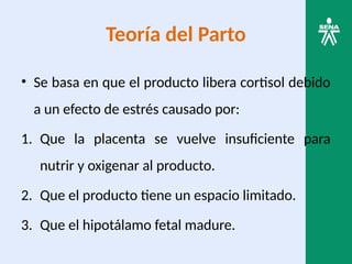 Teoría del Parto
• Se basa en que el producto libera cortisol debido
a un efecto de estrés causado por:
1. Que la placenta se vuelve insuficiente para
nutrir y oxigenar al producto.
2. Que el producto tiene un espacio limitado.
3. Que el hipotálamo fetal madure.
 