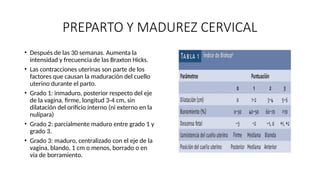 PREPARTO Y MADUREZ CERVICAL
• Después de las 30 semanas. Aumenta la
intensidad y frecuencia de las Braxton Hicks.
• Las contracciones uterinas son parte de los
factores que causan la maduración del cuello
uterino durante el parto.
• Grado 1: inmaduro, posterior respecto del eje
de la vagina, firme, longitud 3-4 cm, sin
dilatación del orificio interno (ni externo en la
nulípara)
• Grado 2: parcialmente maduro entre grado 1 y
grado 3.
• Grado 3: maduro, centralizado con el eje de la
vagina, blando, 1 cm o menos, borrado o en
vía de borramiento.
 