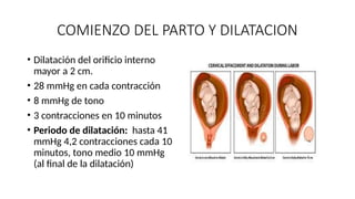COMIENZO DEL PARTO Y DILATACION
• Dilatación del orificio interno
mayor a 2 cm.
• 28 mmHg en cada contracción
• 8 mmHg de tono
• 3 contracciones en 10 minutos
• Periodo de dilatación: hasta 41
mmHg 4,2 contracciones cada 10
minutos, tono medio 10 mmHg
(al final de la dilatación)
 
