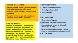 • POSICION DE LA MADRE
• Decúbito dorsal: mayor frecuencia, menor
intensidad, que en decúbito lateral.
• Decúbito lateral derecho = decúbito lateral
izquierdo
• Posición vertical: mayor intensidad que
decúbito dorsal, misma frecuencia.
• PERIODO EXPULSIVO
• 5 contracciones cada 10 min
• 47 mmHg de intensidad
• Tono 12 mmHg
• PUJOS DIRIGIDOS
• Cierre total de la glotis
• Pujo fuerte, sostenido y prolongado
• Disminución del aporte de O2 y de la
eliminación de CO2
• Elevación de la presión venosa y capilar
materna (mascara esquemática del parto)
• 50 – 100 mmHg
PUJOS ESPONTANEOS
60 mmHg, que sumados a la contracción
uterina (48 mmHg) y al tono uterino (12
mmHg), llegan a un total de 120 mmHg.
5 segundos promedio con 2 segundos de
intervalo para que la madre respire.
El deseo de pujar de debe a la distensión
de la vagina, vulva y periné, después de la
dilatación completa del cérvix.
 