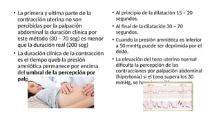 • La primera y ultima parte de la
contracción uterina no son
percibidas por la palpación
abdominal la duración clínica por
este método (30 – 70 seg) es menor
que la duración real (200 seg)
• La duración clínica de la contracción
es el tiempo queb la presión
amniótica permanece por encima
del umbral de la percepción por
palpación.
• Al principio de la dilatación 15 – 20
segundos.
• Al final de la dilatación 30 – 70
segundos.
• Cuando la presión amniótica es inferior
a 50 mmHg puede ser deprimida por el
dedo.
• La elevación del tono uterino normal
dificulta la percepción de las
contracciones por palpación abdominal
(hipertonía) si el tono supera los 30
mmHg, se hace imposible
 