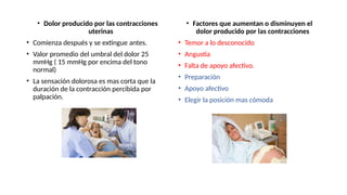 • Dolor producido por las contracciones
uterinas
• Comienza después y se extingue antes.
• Valor promedio del umbral del dolor 25
mmHg ( 15 mmHg por encima del tono
normal)
• La sensación dolorosa es mas corta que la
duración de la contracción percibida por
palpación.
• Factores que aumentan o disminuyen el
dolor producido por las contracciones
• Temor a lo desconocido
• Angustia
• Falta de apoyo afectivo.
• Preparación
• Apoyo afectivo
• Elegir la posición mas cómoda
 