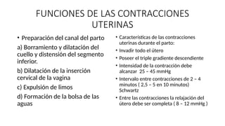 FUNCIONES DE LAS CONTRACCIONES
UTERINAS
• Preparación del canal del parto
a) Borramiento y dilatación del
cuello y distensión del segmento
inferior.
b) Dilatación de la inserción
cervical de la vagina
c) Expulsión de limos
d) Formación de la bolsa de las
aguas
• Características de las contracciones
uterinas durante el parto:
• Invadir todo el útero
• Poseer el triple gradiente descendiente
• Intensidad de la contracción debe
alcanzar 25 – 45 mmHg
• Intervalo entre contracciones de 2 – 4
minutos ( 2,5 – 5 en 10 minutos)
Schwartz
• Entre las contracciones la relajación del
útero debe ser completa ( 8 – 12 mmHg )
 