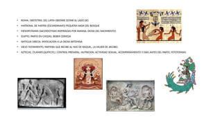 • ROMA, OBSTETRIX, DEL LATIN OBSTARE (ESTAR AL LADO DE)
• MATRONA, DE MATRIS (ESCANDINAVO) PEQUEÑA HADA DEL BOSQUE
• MESOPOTAMIA (SACERDOTISAS INSPIRADAS POR INANNA, DIOSA DEL NACIMIENTO)
• EGIPTO, PARTO EN CHOZAS, BEBER CERVEZA
• ANTIGUA GRECIA, INVOCACION A LA DIOSA ARTEMISA
• VIEJO TESTAMENTO, PARTERA QUE RECIBE AL HIJO DE RAQUEL, LA MUJER DE JACOBO.
• AZTECAS, (TLAMATLQUITICITL), CONTROL PRENATAL, NUTRICION, ACTIVIDAD SEXUAL, ACOMPAÑAMIENTO 5 DIAS ANTES DEL PARTO, FETOTOMIAS.
 