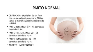 PARTO NORMAL
• DEFINICION: expulsion de un feto
con un peso igual o mayor a 500 gr
(igual o mayor a 22 semanas) desde
la FUM.
• PARTO TERMINO: 37 – 41 semanas
desde la FUM.
• PARTO PRETERMINO: 22 – 36
semanas desde la FUM.
• PARTO INMADURO: 22 – 27
semanas desde la FUM.
• ABORTO – MORTINATO ?
 