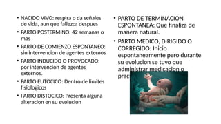 • NACIDO VIVO: respira o da señales
de vida, aun que fallezca despues
• PARTO POSTERMINO: 42 semanas o
mas
• PARTO DE COMIENZO ESPONTANEO:
sin intervencion de agentes externos
• PARTO INDUCIDO O PROVOCADO:
por intervencion de agentes
externos.
• PARTO EUTOCICO: Dentro de limites
fisiologicos
• PARTO DISTOCICO: Presenta alguna
alteracion en su evolucion
• PARTO DE TERMINACION
ESPONTANEA: Que finaliza de
manera natural.
• PARTO MEDICO, DIRIGIDO O
CORREGIDO: Inicio
espontaneamente pero durante
su evolucion se tuvo que
administrar medicacion o
practicar amniotomia.
 