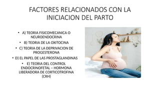 FACTORES RELACIONADOS CON LA
INICIACION DEL PARTO
• A) TEORIA FISICOMECANICA O
NEUROENDOCRINA
• B) TEORIA DE LA OXITOCINA
• C) TEORIA DE LA DEPRIVACION DE
PROGESTERONA
• D) EL PAPEL DE LAS PROSTAGLANDINAS
• E) TEORIA DEL CONTROL
ENDOCRINOFETAL – HORMONA
LIBERADORA DE CORTICOTROFINA
(CRH)
 
