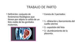 TRABAJO DE PARTO
• Definición: conjunto de
fenómenos fisiológicos que
tienen por objeto la salida de un
feto viable de los genitales
maternos.
• Consta de 3 periodos:
• 1.- dilatación y borramiento del
cuello uterino
• 2.- expulsión del feto
• 3.- alumbramiento de la
placenta.
 