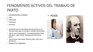 FENOMENOS ACTIVOS DEL TRABAJO DE
PARTO
• CONTRACCIONES UTERINAS
• Tono
• Intensidad
• Frecuencia
• Intervalo
• Actividad uterina: intensidad por frecuencia en 10
minutos expresada en mmHg o unidades Montevideo.
• Tipo A poca intensidad (2 -4 mmHg) pequeñas áreas
del útero. 1 por minuto. Desaparecen durante el
parto.
• Tipo B mayor intensidad, Braxton Hicks. 8 por hora.
(Schwartz)
• DURANTE EL EMBARAZO
• PUJOS
 