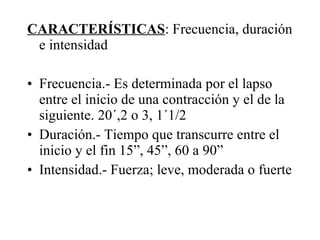 CARACTERÍSTICAS : Frecuencia, duración e intensidad Frecuencia.- Es determinada por el lapso entre el inicio de una contracción y el de la siguiente. 20´,2 o 3, 1´1/2 Duración.- Tiempo que transcurre entre el inicio y el fin 15”, 45”, 60 a 90” Intensidad.- Fuerza; leve, moderada o fuerte 