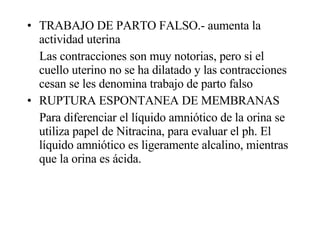 TRABAJO DE PARTO FALSO.- aumenta la actividad uterina  Las contracciones son muy notorias, pero si el cuello uterino no se ha dilatado y las contracciones cesan se les denomina trabajo de parto falso  RUPTURA ESPONTANEA DE MEMBRANAS Para diferenciar el líquido amniótico de la orina se utiliza papel de Nitracina, para evaluar el ph. El líquido amniótico es ligeramente alcalino, mientras que la orina es ácida. 