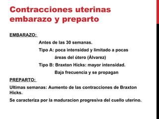 Contracciones uterinas
embarazo y preparto
EMBARAZO:
Antes de las 30 semanas.
Tipo A: poca intensidad y limitado a pocas
áreas del útero (Álvarez)
Tipo B: Braxton Hicks: mayor intensidad.
Baja frecuencia y se propagan
PREPARTO:
Ultimas semanas: Aumento de las contracciones de Braxton
Hicks.
Se caracteriza por la maduracion progresiva del cuello uterino.
 