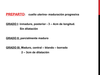 PREPARTO: cuello uterino- maduración progresiva
GRADO I: inmaduro, posterior - 3 – 4cm de longitud.
Sin dilatación
GRADO II: parcialmente maduro
GRADO III: Maduro, central – blando – borrado
2 – 3cm de dilatación
 