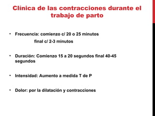 Clínica de las contracciones durante el
trabajo de parto
• Frecuencia: comienzo c/ 20 o 25 minutos
final c/ 2-3 minutos
• Duración: Comienzo 15 a 20 segundos final 40-45
segundos
• Intensidad: Aumento a medida T de P
• Dolor: por la dilatación y contracciones
 