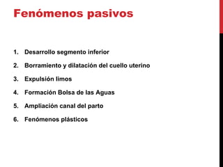 Fenómenos pasivos
1. Desarrollo segmento inferior
2. Borramiento y dilatación del cuello uterino
3. Expulsión limos
4. Formación Bolsa de las Aguas
5. Ampliación canal del parto
6. Fenómenos plásticos
 