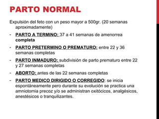 PARTO NORMAL
Expulsión del feto con un peso mayor a 500gr. (20 semanas
aproximadamente)
- PARTO A TERMINO: 37 a 41 semanas de amenorrea
completa
- PARTO PRETERMINO O PREMATURO: entre 22 y 36
semanas completas
- PARTO INMADURO: subdivisión de parto prematuro entre 22
y 27 semanas completas
- ABORTO: antes de las 22 semanas completas
- PARTO MEDICO DIRIGIDO O CORREGIDO: se inicia
espontáneamente pero durante su evolución se practica una
amniotomia precoz y/o se administran oxitócicos, analgésicos,
anestésicos o tranquilizantes.
 