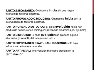 PARTO ESPONTANEO: Cuando se inicia sin que hayan
intervenido factores externos.
PARTO PROVOCADO O INDUCIDO: Cuando se inicia con la
intervención de factores externos.
PARTO NORMAL O EUTOCICO: Si en la evolución no se han
producido desviaciones fisiológicas (distocias dinámicas por ejemplo)
PARTO DISTOCICO: Si en la evolución se produce alguna
alteración (contráctil, del mecanismo, etc.)
PARTO ESPONTANEO O NATURAL: Si termina solo bajo
influencias de fuerzas naturales.
PARTO ARTIFICIAL: intervención manual o artificial en la
terminación
 