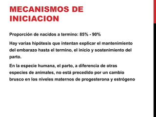 MECANISMOS DE
INICIACION
Proporción de nacidos a termino: 85% - 90%
Hay varias hipótesis que intentan explicar el mantenimiento
del embarazo hasta el termino, el inicio y sostenimiento del
parto.
En la especie humana, el parto, a diferencia de otras
especies de animales, no está precedido por un cambio
brusco en los niveles maternos de progesterona y estrógeno
 