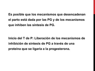 Es posible que los mecanismos que desencadenan
el parto está dada por las PG y de los mecanismos
que inhiben las síntesis de PG.
Inicio del T de P: Liberación de los mecanismos de
inhibición de síntesis de PG a través de una
proteína que se ligaría a la progesterona.
 