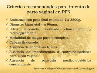 Criterios recomendados para intento de parto vaginal en PPN Embarazo con peso fetal estimado    a 3500g. Diámetro biparietal    a 96mm. Pelvis adecuada, evaluado clínicamente y radiológicamente. Modalidad de nalgas pura o completa. Cabeza flexionada. Ausencia de anomalías fetales. Ausencia de impedimentos o contraindicaciones para la vía vaginal. Ausencia de patología medico-obstétrica concomitante.  American College of Obstetricians and Gynecologists 