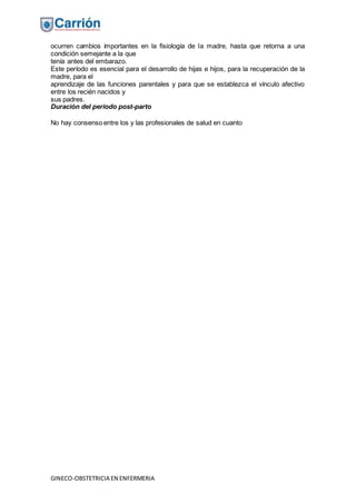 GINECO-OBSTETRICIA EN ENFERMERIA
ocurren cambios importantes en la fisiología de la madre, hasta que retorna a una
condición semejante a la que
tenía antes del embarazo.
Este período es esencial para el desarrollo de hijas e hijos, para la recuperación de la
madre, para el
aprendizaje de las funciones parentales y para que se establezca el vínculo afectivo
entre los recién nacidos y
sus padres.
Duración del periodo post-parto
No hay consenso entre los y las profesionales de salud en cuanto
 