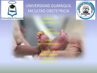 Universidad Guayaquil
Facultad Obstetricia
UNIVERSIDAD GUAYAQUIL
FACULTAD OBSTETRICIA
MATERIA:
CLÍNICA PRÁCTICA
DOCENTE:
OBST. JAZMÍN PUCHA
TEMA:
PARTO PREMATURO
ESTUDIANTE:
DIANA CHANCAY
GRUPO 3
AÑO 2015-2016
 