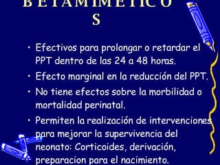 BETAMIMÉTICOS Efectivos para prolongar o retardar el PPT dentro de las 24 a 48 horas. Efecto marginal en la reducción del PPT. No tiene efectos sobre la morbilidad o mortalidad perinatal. Permiten la realización de intervenciones para mejorar la supervivencia del neonato: Corticoides, derivación, preparacion para el nacimiento. 