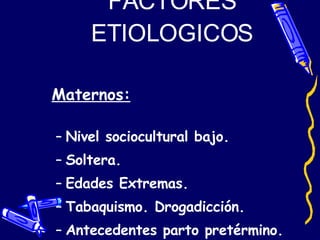 FACTORES ETIOLOGICOS Maternos: Nivel sociocultural bajo. Soltera. Edades Extremas. Tabaquismo. Drogadicción. Antecedentes parto pretérmino. Infecciones genitales. 