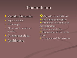 Tratamiento Medidas Generales Reposo absoluto Hidroterapia Abstinecia de relaciones sexuales. Corticosteroides Antibióticos Agentes tocolíticos Beta simpaticomiméticos Inhibidores de la síntesis de prostaglandinas Antagonistas del Ca Bloqueadores de las vías de Calcio Antagonistas de la oxitocina 