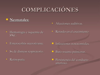 COMPLICACIÓNES Neonatales : Hemorragia e isquemia de SNC. Enterocolitis necrotizante. Sx de distress respiratorio. Retinopatía. Afecciones auditivas. Retardo en el crecimiento Infecciones nosocomiales. Baro trauma pulmonar. Persistencia del conducto arterioso. 