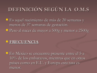 DEFINICIÓN SEGÚN LA  O.M.S Es  aquel nacimiento de más de 20 semanas y menos de 37 semanas de gestación. Peso al nacer de mayor a 500g y menor a 2500g FRECUENCIA En México se encuentra presente entre el 5 a 10% de los embarazos, mientras que en otros países como en E.U. y Europa esta tasa es menor. 