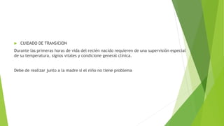  CUIDADO DE TRANSICION
Durante las primeras horas de vida del recién nacido requieren de una supervisión especial
de su temperatura, signos vitales y condicione general clínica.
Debe de realizar junto a la madre si el niño no tiene problema
 