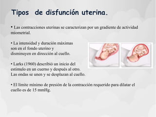 Tipos de disfunción uterina.
• Las contracciones uterinas se caracterizan por un gradiente de actividad
miometrial.
• La intensidad y duración máximas
son en el fondo uterino y
disminuyen en dirección al cuello.
• Larks (1960) describió un inicio del
estimulo en un cuerno y después al otro.
Las ondas se unen y se desplazan al cuello.
• El límite mínimo de presión de la contracción requerido para dilatar el
cuello es de 15 mmHg.
 